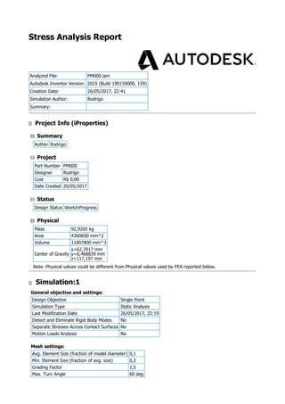 Stress Analysis Report
Analyzed File: PM000.iam
Autodesk Inventor Version: 2015 (Build 190159000, 159)
Creation Date: 26/05/2017, 22:41
Simulation Author: Rodrigo
Summary:
Project Info (iProperties)
Summary
Author Rodrigo
Project
Part Number PM000
Designer Rodrigo
Cost R$ 0,00
Date Created 20/05/2017
Status
Design Status WorkInProgress
Physical
Mass 92,9265 kg
Area 4360690 mm^2
Volume 11807800 mm^3
Center of Gravity
x=62,7017 mm
y=0,468839 mm
z=117,197 mm
Note: Physical values could be different from Physical values used by FEA reported below.
Simulation:1
General objective and settings:
Design Objective Single Point
Simulation Type Static Analysis
Last Modification Date 26/05/2017, 22:19
Detect and Eliminate Rigid Body Modes No
Separate Stresses Across Contact Surfaces No
Motion Loads Analysis No
Mesh settings:
Avg. Element Size (fraction of model diameter) 0,1
Min. Element Size (fraction of avg. size) 0,2
Grading Factor 1,5
Max. Turn Angle 60 deg
 