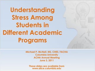 Understanding
    Stress Among
     Students in
Different Academic
       Programs
      Michael P. McNeil, MS, CHES, FACHA
              Columbia University
            ACHA Annual Meeting
                  June 3, 2011

        These slides are available from
          www.alice.columbia.edu
 