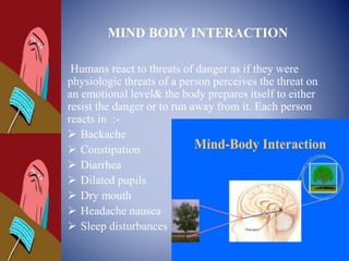 MIND BODY INTERACTION
Humans react to threats of danger as if they were
physiologic threats of a person perceives the threat on
an emotional level& the body prepares itself to either
resist the danger or to run away from it. Each person
reacts in :-
 Backache
 Constipation
 Diarrhea
 Dilated pupils
 Dry mouth
 Headache nausea
 Sleep disturbances
 