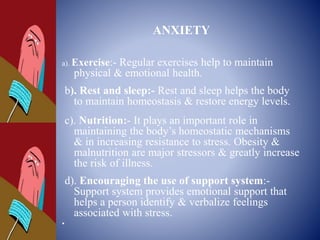 ANXIETY
a). Exercise:- Regular exercises help to maintain
physical & emotional health.
b). Rest and sleep:- Rest and sleep helps the body
to maintain homeostasis & restore energy levels.
c). Nutrition:- It plays an important role in
maintaining the body’s homeostatic mechanisms
& in increasing resistance to stress. Obesity &
malnutrition are major stressors & greatly increase
the risk of illness.
d). Encouraging the use of support system:-
Support system provides emotional support that
helps a person identify & verbalize feelings
associated with stress.
•
 