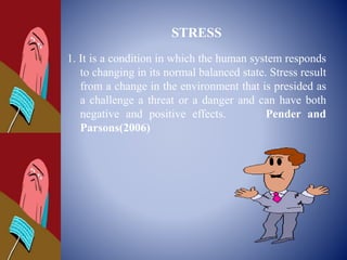 STRESS
1. It is a condition in which the human system responds
to changing in its normal balanced state. Stress result
from a change in the environment that is presided as
a challenge a threat or a danger and can have both
negative and positive effects. Pender and
Parsons(2006)
 