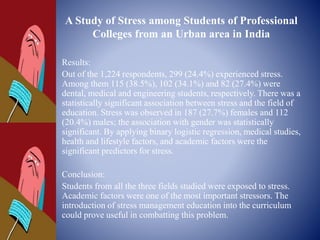 A Study of Stress among Students of Professional
Colleges from an Urban area in India
Results:
Out of the 1,224 respondents, 299 (24.4%) experienced stress.
Among them 115 (38.5%), 102 (34.1%) and 82 (27.4%) were
dental, medical and engineering students, respectively. There was a
statistically significant association between stress and the field of
education. Stress was observed in 187 (27.7%) females and 112
(20.4%) males; the association with gender was statistically
significant. By applying binary logistic regression, medical studies,
health and lifestyle factors, and academic factors were the
significant predictors for stress.
Conclusion:
Students from all the three fields studied were exposed to stress.
Academic factors were one of the most important stressors. The
introduction of stress management education into the curriculum
could prove useful in combatting this problem.
 
