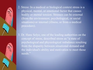 2. Stress: In a medical or biological context stress is a
physical, mental, or emotional factor that causes
bodily or mental tension. Stresses can be external
(from the environment, psychological, or social
situations) or internal (illness, or from a medical
procedure).
3. Dr. Hans Selye, one of the leading authorities on the
concept of stress, described stress as “a state of
psychological and physiological imbalance resulting
from the disparity between situational demand and
the individual's ability and motivation to meet those
needs.”
 
