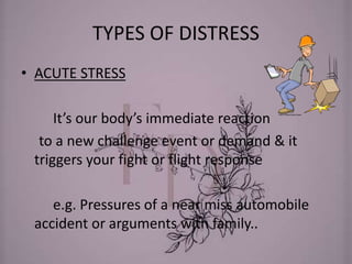 TYPES OF DISTRESS
• ACUTE STRESS
It’s our body’s immediate reaction
to a new challenge event or demand & it
triggers your fight or flight response
e.g. Pressures of a near miss automobile
accident or arguments with family..
 