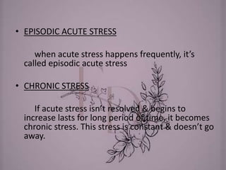 • EPISODIC ACUTE STRESS
when acute stress happens frequently, it’s
called episodic acute stress
• CHRONIC STRESS
If acute stress isn’t resolved & begins to
increase lasts for long period of time, it becomes
chronic stress. This stress is constant & doesn’t go
away.
 
