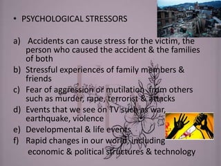 • PSYCHOLOGICAL STRESSORS
a) Accidents can cause stress for the victim, the
person who caused the accident & the families
of both
b) Stressful experiences of family members &
friends
c) Fear of aggression or mutilation from others
such as murder, rape, terrorist & attacks
d) Events that we see on TV such as war,
earthquake, violence
e) Developmental & life events
f) Rapid changes in our world, including
economic & political structures & technology
 