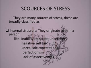 SCOURCES OF STRESS
They are many sources of stress, these are
broadly classified as
 Internal stressors: They originate with in a
person
like- Inability to accept uncertainty
negative self talk
unrealistic expectations
perfectionism
lack of assertiveness
 