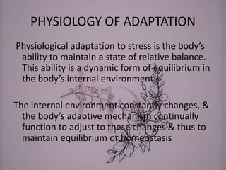 PHYSIOLOGY OF ADAPTATION
Physiological adaptation to stress is the body’s
ability to maintain a state of relative balance.
This ability is a dynamic form of equilibrium in
the body’s internal environment
The internal environment constantly changes, &
the body’s adaptive mechanism continually
function to adjust to these changes & thus to
maintain equilibrium or homeostasis
 