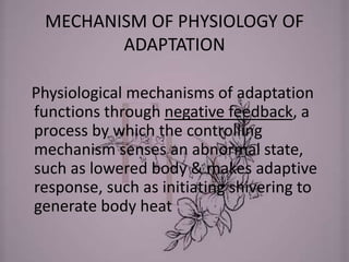 MECHANISM OF PHYSIOLOGY OF
ADAPTATION
Physiological mechanisms of adaptation
functions through negative feedback, a
process by which the controlling
mechanism senses an abnormal state,
such as lowered body & makes adaptive
response, such as initiating shivering to
generate body heat
 