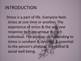 INTRODUCTION
Stress is a part of life. Everyone feels
stress at one time or another. The
experience of stress & the way one
response to it are unique to each
individual. The process of responding to
stress is constant & dynamic & essential
to the person’s physical, emotional &
social well being.
 