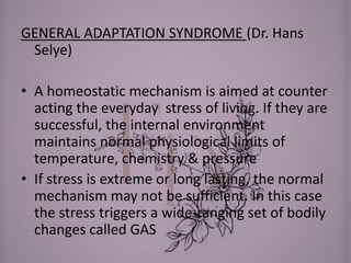 GENERAL ADAPTATION SYNDROME (Dr. Hans
Selye)
• A homeostatic mechanism is aimed at counter
acting the everyday stress of living. If they are
successful, the internal environment
maintains normal physiological limits of
temperature, chemistry & pressure
• If stress is extreme or long lasting, the normal
mechanism may not be sufficient. In this case
the stress triggers a wide-ranging set of bodily
changes called GAS
 