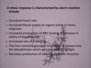 A stress response is characterized by alarm reaction
include
o Increased heart rate
o Increased blood supply to organs active in stress
response
o Increased production of RBC leading to increase in
ability of blood to clot
o Increased rate of breathing
o The liver converts glycogen to glucose & release into
the bloodstream which provides energy to fight
o Decrease production of saliva & digestive enzymes
 