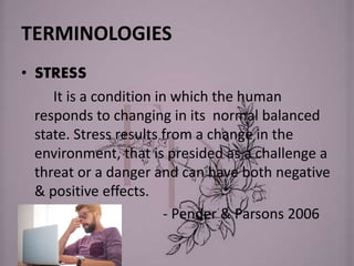 TERMINOLOGIES
• STRESS
It is a condition in which the human
responds to changing in its normal balanced
state. Stress results from a change in the
environment, that is presided as a challenge a
threat or a danger and can have both negative
& positive effects.
- Pender & Parsons 2006
 