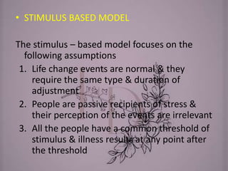 • STIMULUS BASED MODEL
The stimulus – based model focuses on the
following assumptions
1. Life change events are normal & they
require the same type & duration of
adjustment
2. People are passive recipients of stress &
their perception of the events are irrelevant
3. All the people have a common threshold of
stimulus & illness results at any point after
the threshold
 