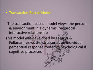 • Transaction Based Model
The transaction based model views the person
& environment in a dynamic, reciprocal
interactive relationship
This model was developed by Lazarus &
Folkman, views the stressor as an individual
perceptual response rooted in psychological &
cognitive processes
 