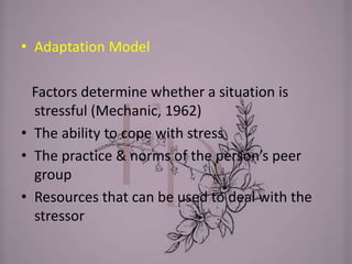 • Adaptation Model
Factors determine whether a situation is
stressful (Mechanic, 1962)
• The ability to cope with stress
• The practice & norms of the person’s peer
group
• Resources that can be used to deal with the
stressor
 