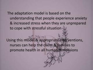 The adaptation model is based on the
understanding that people experience anxiety
& increased stress when they are unprepared
to cope with stressful situation
Using this model & appropriate interventions,
nurses can help the client & families to
promote health in all human dimensions
 