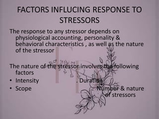 FACTORS INFLUCING RESPONSE TO
STRESSORS
The response to any stressor depends on
physiological accounting, personality &
behavioral characteristics , as well as the nature
of the stressor
The nature of the stressor involves the following
factors
• Intensity . Duration
• Scope . Number & nature
of stressors
 