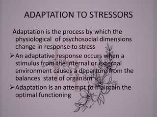 ADAPTATION TO STRESSORS
Adaptation is the process by which the
physiological of psychosocial dimensions
change in response to stress
An adaptative response occurs when a
stimulus from the internal or external
environment causes a departure from the
balances state of organism
Adaptation is an attempt to maintain the
optimal functioning
 