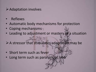 Adaptation involves
• Reflexes
• Automatic body mechanisms for protection
• Coping mechanisms
• Leading to adjustment or mastery of a situation
A stressor that stimulates adaptation may be
• Short term such as fever
• Long term such as paralysis of limb
 