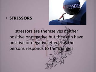 • STRESSORS
stressors are themselves neither
positive or negative but they can have
positive or negative effects as the
persons responds to the changes.
 