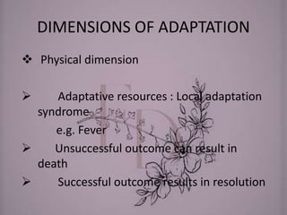 DIMENSIONS OF ADAPTATION
 Physical dimension
 Adaptative resources : Local adaptation
syndrome
e.g. Fever
 Unsuccessful outcome can result in
death
 Successful outcome results in resolution
 