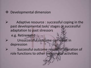  Developmental dimension
 Adaptive resource : successful coping in the
past developmental task/ stages or successful
adaptation to past stressors
e.g. Retirement
 Unsuccessful outcome can result in
depression
 Successful outcome results in alteration of
role functions to other meaningful activities
 