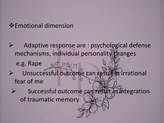 Emotional dimension
 Adaptive response are : psychological defense
mechanisms, individual personality changes
e.g. Rape
 Unsuccessful outcome can result in irrational
fear of me
 Successful outcome can result in integration
of traumatic memory
 