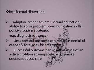 Intellectual dimension
 Adaptive responses are: Formal education,
ability to solve problem, communication skills ,
positive coping strategies
e.g. diagnosis of cancer
 Unsuccessful outcome can result iin denial of
cancer & fore goes for treatment
 Successful outcome can result in using of an
active problem solving approach to make
decisions about care
 
