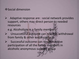 Social dimension
 Adaptive response are : social network provides
support, others may direct person to needed
resources
e.g. Alcoholism in a family member
 Unsuccessful outcome can result in withdrawal
from family & other social contacts
 Successful outcome can result in active
participation of all the family members in
alcoholic anonymous support group
 
