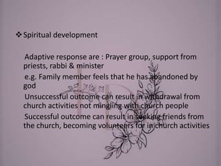Spiritual development
Adaptive response are : Prayer group, support from
priests, rabbi & minister
e.g. Family member feels that he has abandoned by
god
Unsuccessful outcome can result in withdrawal from
church activities not mingling with church people
Successful outcome can result in seeking friends from
the church, becoming volunteers for in church activities
 
