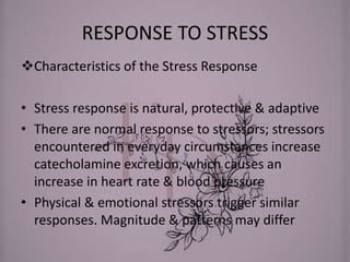 RESPONSE TO STRESS
Characteristics of the Stress Response
• Stress response is natural, protective & adaptive
• There are normal response to stressors; stressors
encountered in everyday circumstances increase
catecholamine excretion, which causes an
increase in heart rate & blood pressure
• Physical & emotional stressors trigger similar
responses. Magnitude & patterns may differ
 