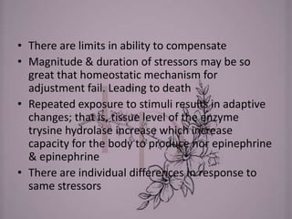 • There are limits in ability to compensate
• Magnitude & duration of stressors may be so
great that homeostatic mechanism for
adjustment fail. Leading to death
• Repeated exposure to stimuli results in adaptive
changes; that is, tissue level of the enzyme
trysine hydrolase increase which increase
capacity for the body to produce nor epinephrine
& epinephrine
• There are individual differences in response to
same stressors
 