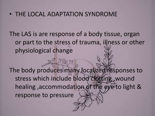 • THE LOCAL ADAPTATION SYNDROME
The LAS is are response of a body tissue, organ
or part to the stress of trauma, illness or other
physiological change
The body produces many localized responses to
stress which include blood clotting ,wound
healing ,accommodation of the eye to light &
response to pressure
 