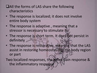 All the forms of LAS share the following
characteristics
• The response is localized; it does not involve
entire body system
• The response is adaptive , meaning that a
stressor is necessary to stimulate it
• The response is short term. It does not persist in
definitely
• The response is restorative, meaning that the LAS
assist in restoring homeostasis to the body region
or part
Two localized responses, the reflex pain response &
the inflammatory response
 