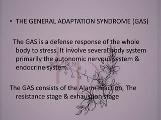 • THE GENERAL ADAPTATION SYNDROME (GAS)
The GAS is a defense response of the whole
body to stress. It involve several body system
primarily the autonomic nervous system &
endocrine system.
The GAS consists of the Alarm reaction, The
resistance stage & exhaustion stage
 