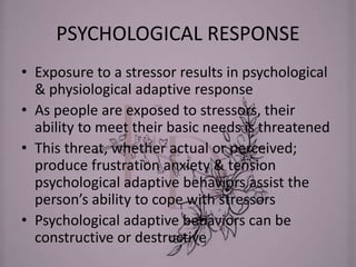 PSYCHOLOGICAL RESPONSE
• Exposure to a stressor results in psychological
& physiological adaptive response
• As people are exposed to stressors, their
ability to meet their basic needs is threatened
• This threat, whether actual or perceived;
produce frustration anxiety & tension
psychological adaptive behaviors assist the
person’s ability to cope with stressors
• Psychological adaptive behaviors can be
constructive or destructive
 