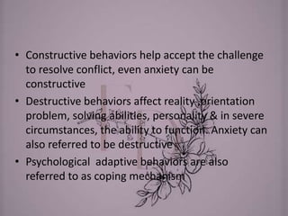 • Constructive behaviors help accept the challenge
to resolve conflict, even anxiety can be
constructive
• Destructive behaviors affect reality ,orientation
problem, solving abilities, personality & in severe
circumstances, the ability to function. Anxiety can
also referred to be destructive
• Psychological adaptive behaviors are also
referred to as coping mechanism
 