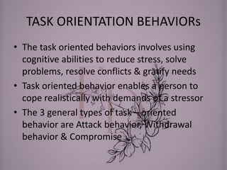 TASK ORIENTATION BEHAVIORs
• The task oriented behaviors involves using
cognitive abilities to reduce stress, solve
problems, resolve conflicts & gratify needs
• Task oriented behavior enables a person to
cope realistically with demands of a stressor
• The 3 general types of task – oriented
behavior are Attack behavior, Withdrawal
behavior & Compromise
 