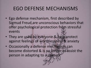 EGO DEFENSE MECHANISMS
• Ego defense mechanism, first described by
Sigmud Freud,are unconscious behaviors that
offer psychological protection from stressful
events
• They are used by everyone & help protect
against feelings of worthlessness & anxiety
• Occasionally a defense mechanism can
become distorted & is no longer to assist the
person in adapting to a stressor
 