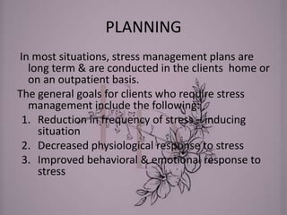 PLANNING
In most situations, stress management plans are
long term & are conducted in the clients home or
on an outpatient basis.
The general goals for clients who require stress
management include the following:
1. Reduction in frequency of stress – inducing
situation
2. Decreased physiological response to stress
3. Improved behavioral & emotional response to
stress
 