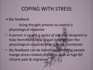 COPING WITH STRESS
Bio feedback
Using thought process to control a
physiological response
• A person is taught a series of exercise designed to
help them learn how to gain control over the
physiological response that is being monitored
• Bio feedback can be beneficial in helping people
mange stress related problems such as high BP,
chronic pain & migraines
 