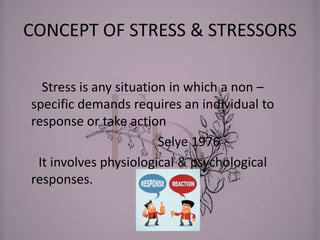 CONCEPT OF STRESS & STRESSORS
Stress is any situation in which a non –
specific demands requires an individual to
response or take action
Selye 1976
It involves physiological & psychological
responses.
 
