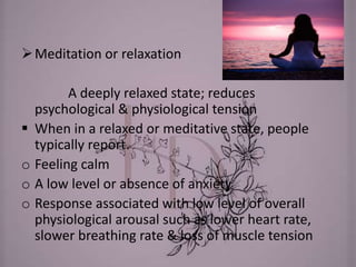 Meditation or relaxation
A deeply relaxed state; reduces
psychological & physiological tension
 When in a relaxed or meditative state, people
typically report.
o Feeling calm
o A low level or absence of anxiety
o Response associated with low level of overall
physiological arousal such as lower heart rate,
slower breathing rate & loss of muscle tension
 