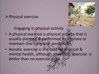 Physical exercise
Engaging in physical activity
• A physical exercise is physical activity that is
usually planned & performed to improve or
maintain one’s physical condition
• Aerobic exercise is the best for physical &
mental health, although anaerobic exercise is
better than no exercise at all
 