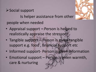 Social support
Is helper assistance from other
people when needed
• Appraisal support – Person is helped to
realistically appraise the stressor
• Tangible support – Person is given tangible
support e.g. food , financial support etc
• Informed support- Person is given information
• Emotional support – Person is given warmth,
care & nurturing
 