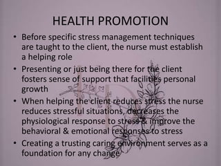 HEALTH PROMOTION
• Before specific stress management techniques
are taught to the client, the nurse must establish
a helping role
• Presenting or just being there for the client
fosters sense of support that facilities personal
growth
• When helping the client reduces stress the nurse
reduces stressful situations, decreases the
physiological response to stress & improve the
behavioral & emotional responses to stress
• Creating a trusting caring environment serves as a
foundation for any change
 