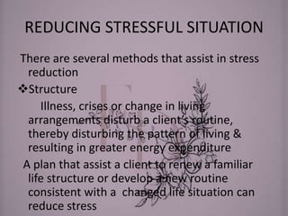 REDUCING STRESSFUL SITUATION
There are several methods that assist in stress
reduction
Structure
Illness, crises or change in living
arrangements disturb a client’s routine,
thereby disturbing the pattern of living &
resulting in greater energy expenditure
A plan that assist a client to renew a familiar
life structure or develop a new routine
consistent with a changed life situation can
reduce stress
 