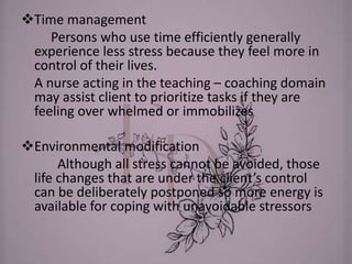 Time management
Persons who use time efficiently generally
experience less stress because they feel more in
control of their lives.
A nurse acting in the teaching – coaching domain
may assist client to prioritize tasks if they are
feeling over whelmed or immobilizes
Environmental modification
Although all stress cannot be avoided, those
life changes that are under the client’s control
can be deliberately postponed so more energy is
available for coping with unavoidable stressors
 