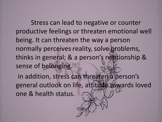 Stress can lead to negative or counter
productive feelings or threaten emotional well
being. It can threaten the way a person
normally perceives reality, solve problems,
thinks in general; & a person’s relationship &
sense of belonging.
in addition, stress can threaten a person’s
general outlook on life, attitude towards loved
one & health status.
 